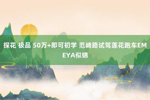 探花 极品 50万+即可初学 范崎路试驾莲花跑车EMEYA似锦