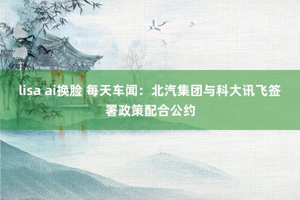 lisa ai换脸 每天车闻：北汽集团与科大讯飞签署政策配合公约