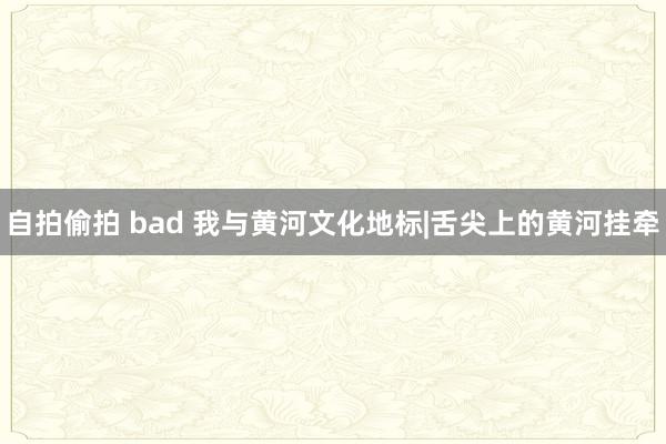 自拍偷拍 bad 我与黄河文化地标|舌尖上的黄河挂牵