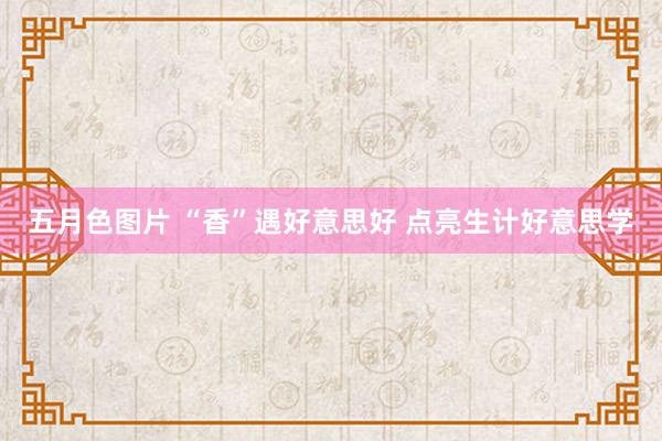 五月色图片 “香”遇好意思好 点亮生计好意思学