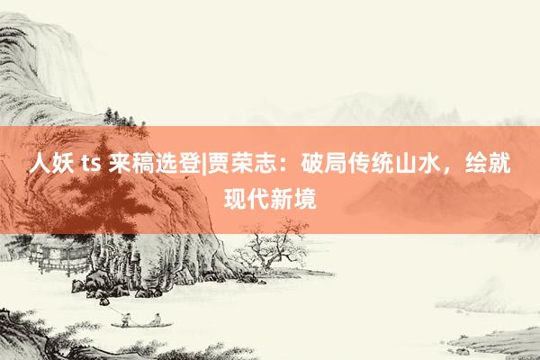 人妖 ts 来稿选登|贾荣志：破局传统山水，绘就现代新境