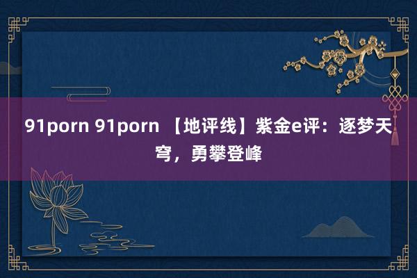 91porn 91porn 【地评线】紫金e评:逐梦天穹,勇攀登峰