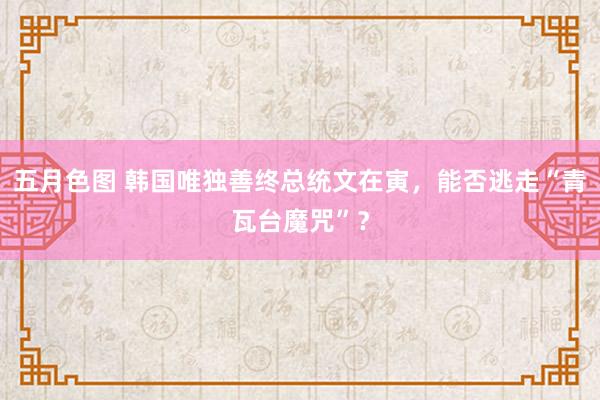 五月色图 韩国唯独善终总统文在寅，能否逃走“青瓦台魔咒”？