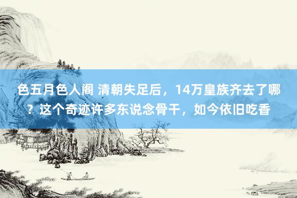 色五月色人阁 清朝失足后，14万皇族齐去了哪？这个奇迹许多东说念骨干，如今依旧吃香