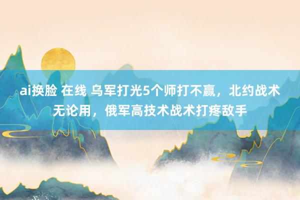 ai换脸 在线 乌军打光5个师打不赢，北约战术无论用，俄军高技术战术打疼敌手