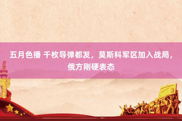 五月色播 千枚导弹都发，莫斯科军区加入战局，俄方刚硬表态
