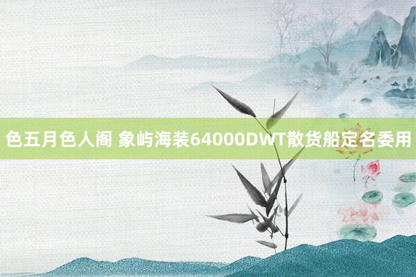 色五月色人阁 象屿海装64000DWT散货船定名委用