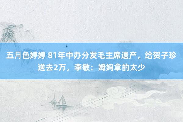 五月色婷婷 81年中办分发毛主席遗产，给贺子珍送去2万，李敏：姆妈拿的太少