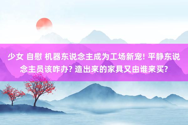 少女 自慰 机器东说念主成为工场新宠! 平静东说念主员该咋办? 造出来的家具又由谁来买?