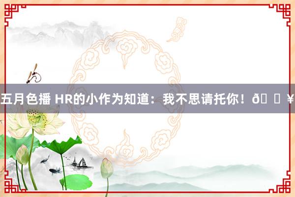 五月色播 HR的小作为知道：我不思请托你！🔥