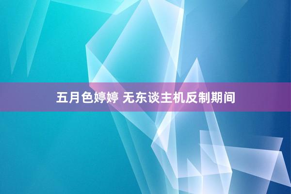 五月色婷婷 无东谈主机反制期间