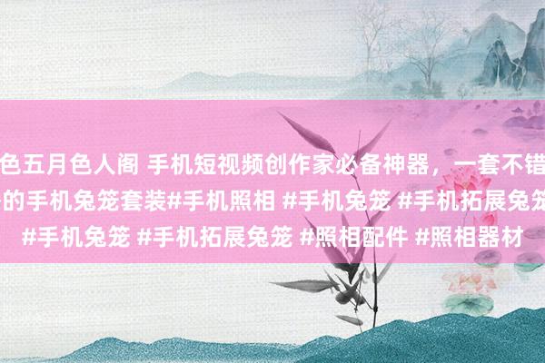 色五月色人阁 手机短视频创作家必备神器，一套不错兼顾vlog拍摄和直播的手机兔笼套装#手机照相 #手机兔笼 #手机拓展兔笼 #照相配件 #照相器材