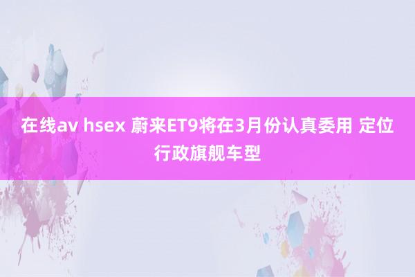 在线av hsex 蔚来ET9将在3月份认真委用 定位行政旗舰车型