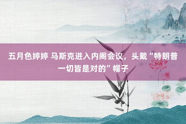 五月色婷婷 马斯克进入内阁会议，头戴“特朗普一切皆是对的”帽子