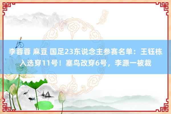 李蓉蓉 麻豆 国足23东说念主参赛名单：王钰栋入选穿11号！塞鸟改穿6号，李源一被裁