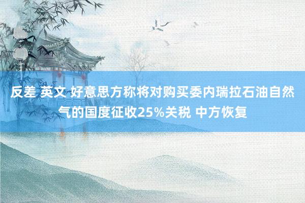 反差 英文 好意思方称将对购买委内瑞拉石油自然气的国度征收25%关税 中方恢复
